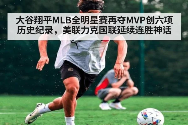 大谷翔平MLB全明星赛再夺MVP创六项历史纪录，美联力克国联延续连胜神话